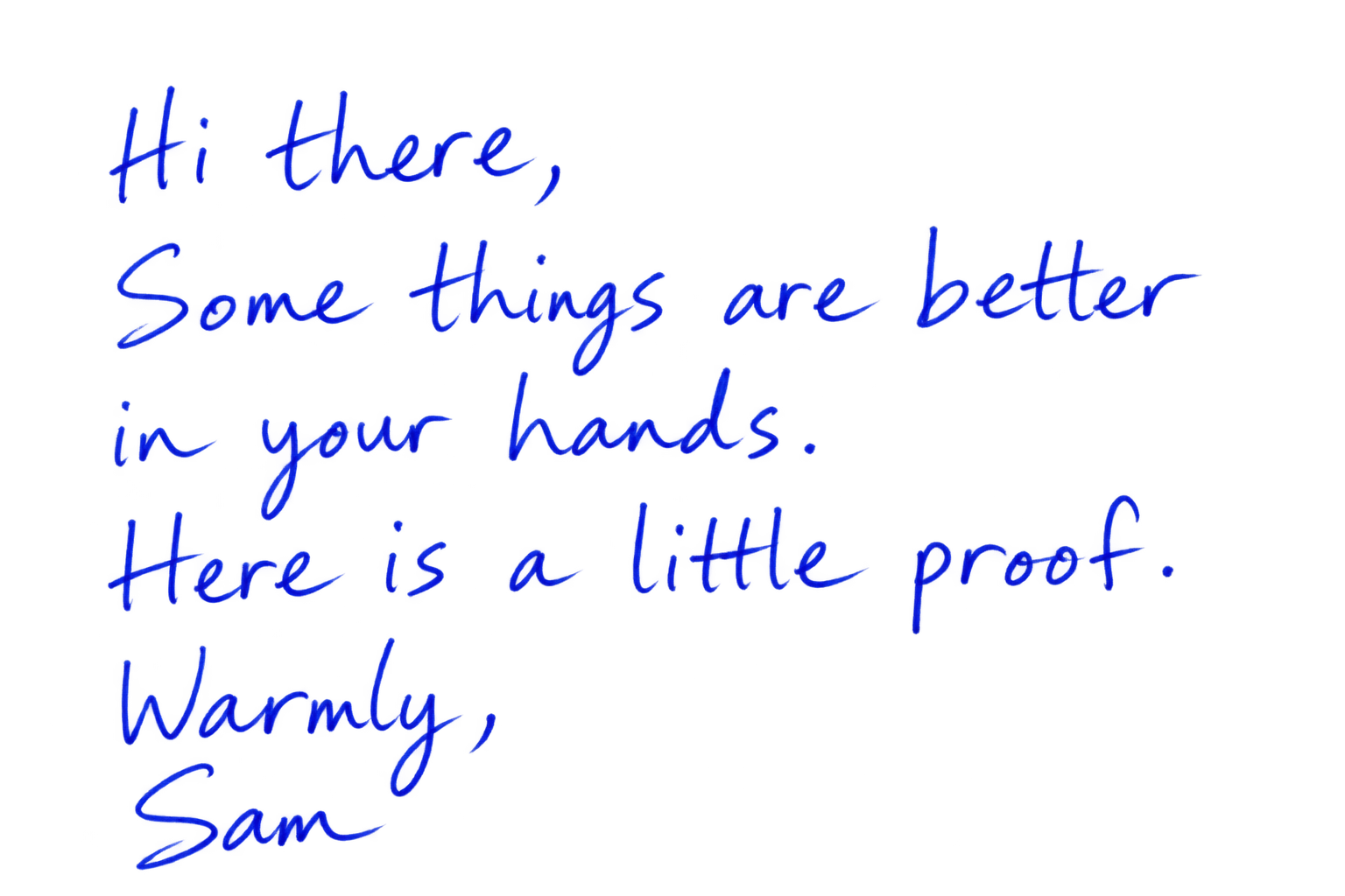Hi there, Some things are better in your hands. Here is a little proof. Warmly, Sam
