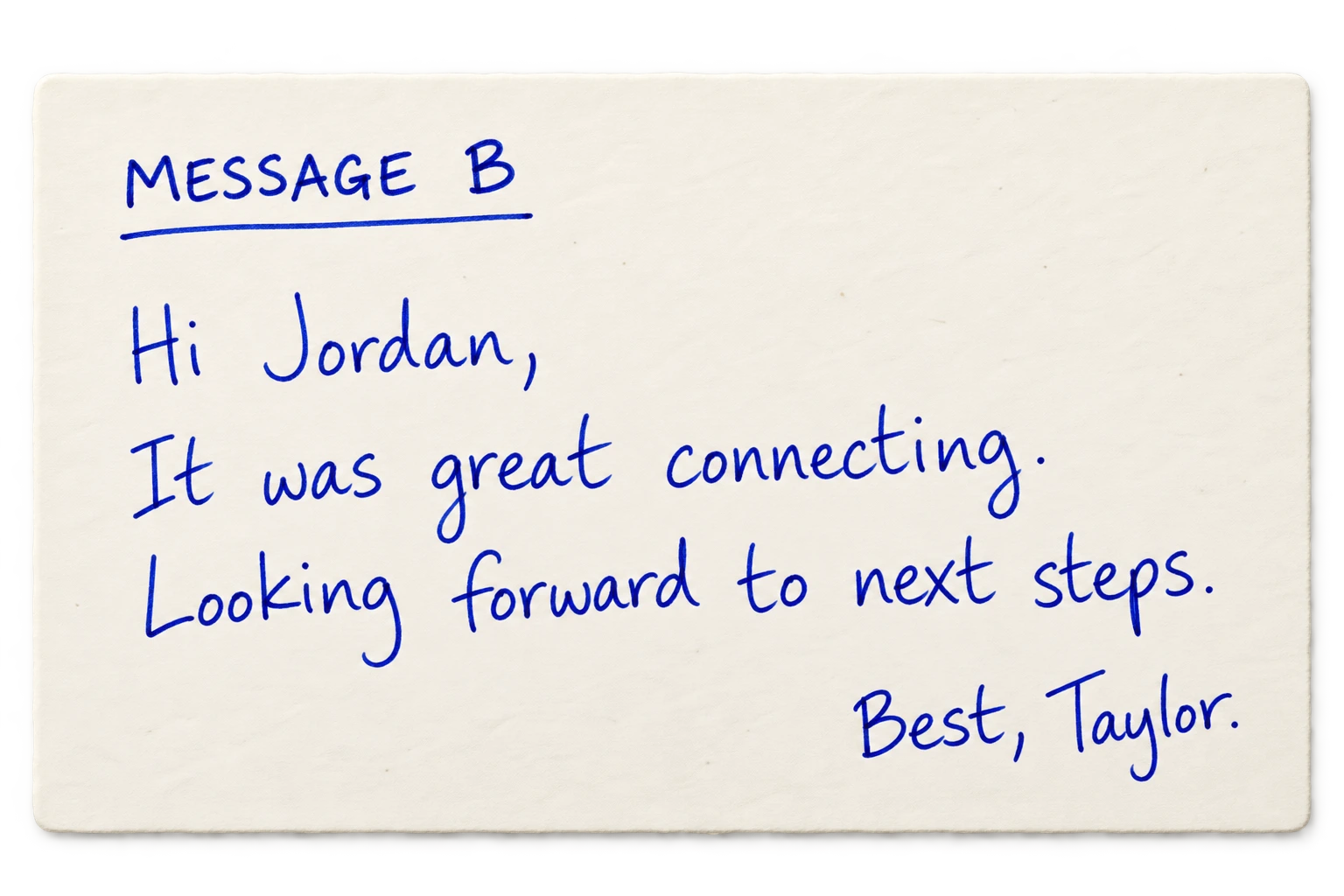 Message B: Hi Jordan, It was great connecting. Looking forward to next steps. Best, Taylor.