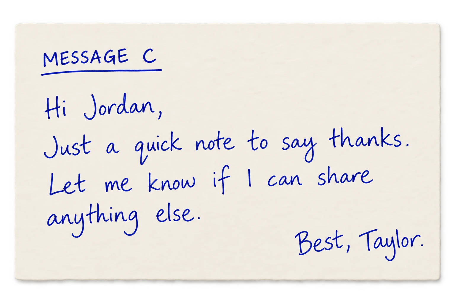 Message C: Hi Jordan, Just a quick note to say thanks. Let me know if I can share anything else. Best, Taylor.